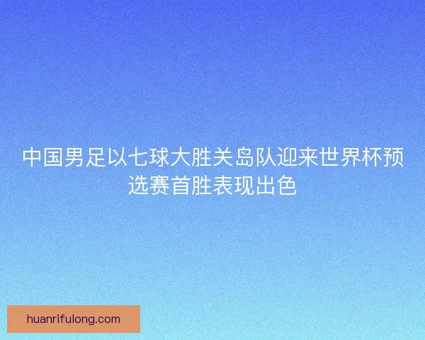 中国男足以七球大胜关岛队迎来世界杯预选赛首胜表现出色 中国男足以七球大胜关岛队迎来世界杯预选赛首胜表现出色