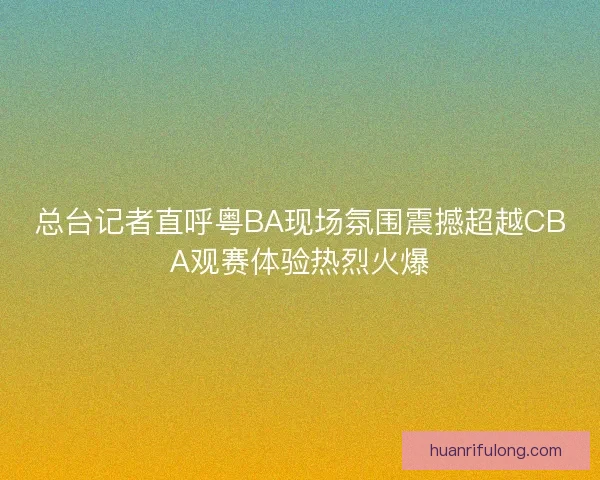 总台记者直呼粤BA现场氛围震撼超越CBA观赛体验热烈火爆