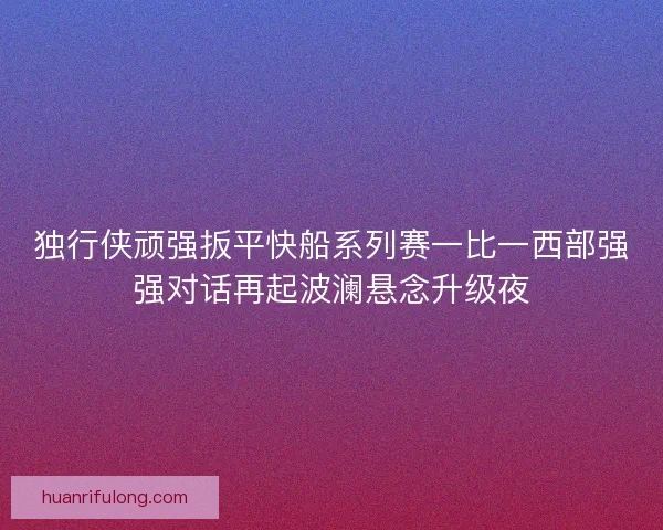 独行侠顽强扳平快船系列赛一比一西部强强对话再起波澜悬念升级夜