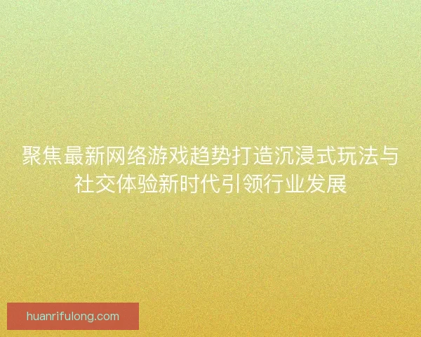 聚焦最新网络游戏趋势打造沉浸式玩法与社交体验新时代引领行业发展