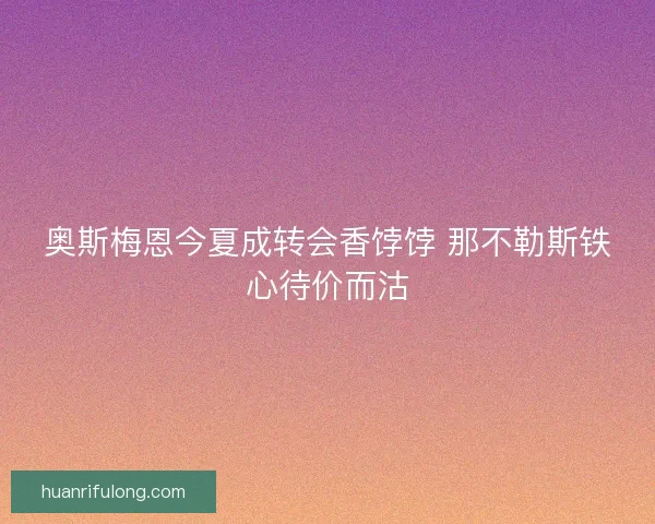 奥斯梅恩今夏成转会香饽饽 那不勒斯铁心待价而沽