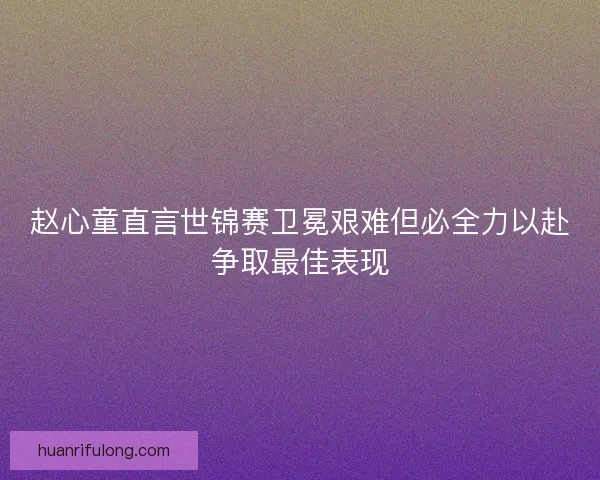 赵心童直言世锦赛卫冕艰难但必全力以赴争取最佳表现 赵心童直言世锦赛卫冕艰难但必全力以赴争取最佳表现