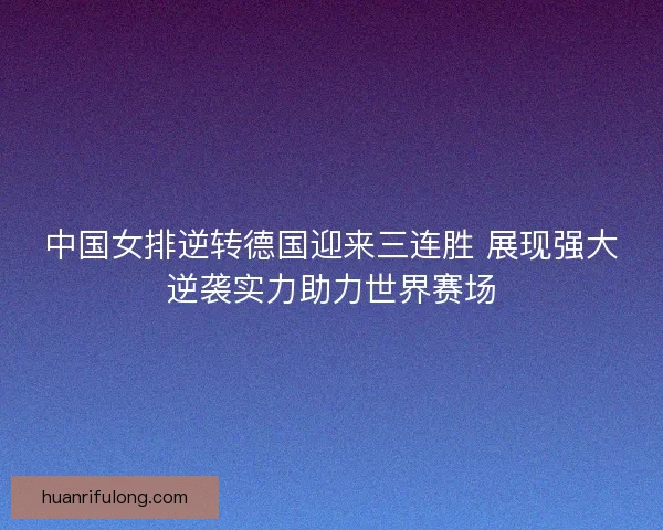 中国女排逆转德国迎来三连胜 展现强大逆袭实力助力世界赛场