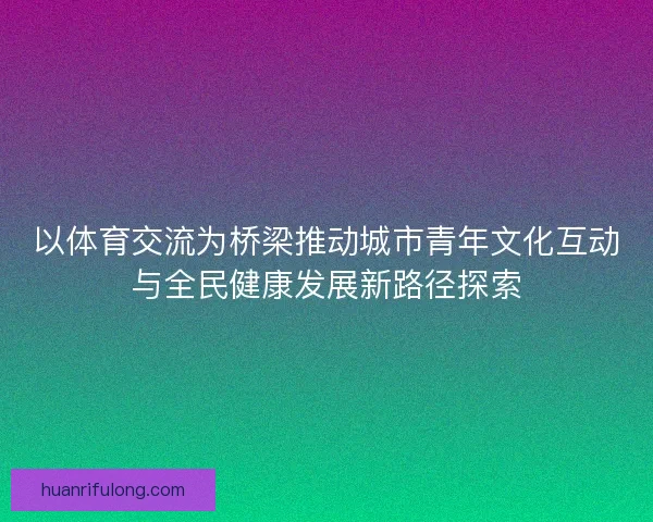 以体育交流为桥梁推动城市青年文化互动与全民健康发展新路径探索