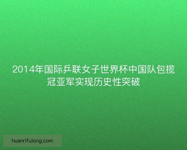 2014年国际乒联女子世界杯中国队包揽冠亚军实现历史性突破