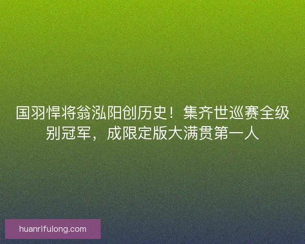 国羽悍将翁泓阳创历史！集齐世巡赛全级别冠军，成限定版大满贯第一人