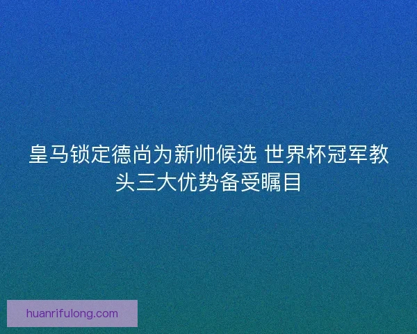 皇马锁定德尚为新帅候选 世界杯冠军教头三大优势备受瞩目