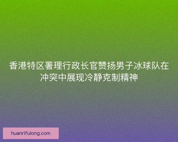 香港特区署理行政长官赞扬男子冰球队在冲突中展现冷静克制精神