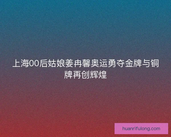上海00后姑娘姜冉馨奥运勇夺金牌与铜牌再创辉煌 上海00后姑娘姜冉馨奥运勇夺金牌与铜牌再创辉煌