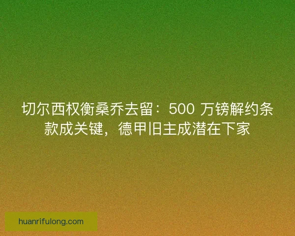 切尔西权衡桑乔去留：500 万镑解约条款成关键，德甲旧主成潜在下家