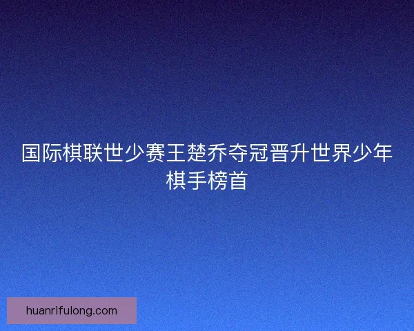 国际棋联世少赛王楚乔夺冠晋升世界少年棋手榜首 国际棋联世少赛王楚乔夺冠晋升世界少年棋手榜首