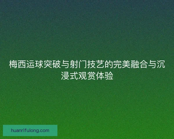 梅西运球突破与射门技艺的完美融合与沉浸式观赏体验