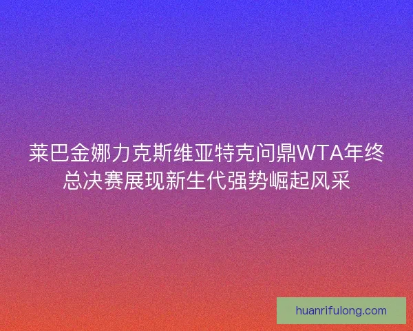 莱巴金娜力克斯维亚特克问鼎WTA年终总决赛展现新生代强势崛起风采 莱巴金娜力克斯维亚特克问鼎WTA年终总决赛展现新生代强势崛起风采
