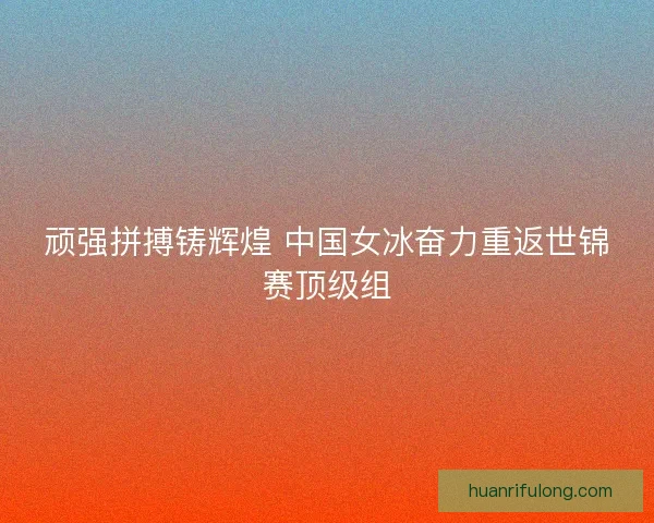 顽强拼搏铸辉煌 中国女冰奋力重返世锦赛顶级组 顽强拼搏铸辉煌 中国女冰奋力重返世锦赛顶级组