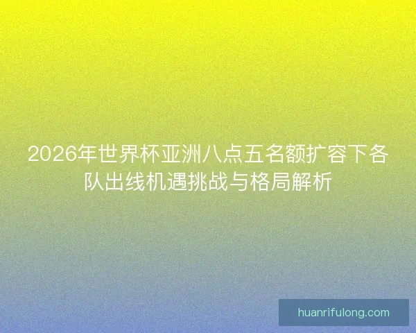2026年世界杯亚洲八点五名额扩容下各队出线机遇挑战与格局解析