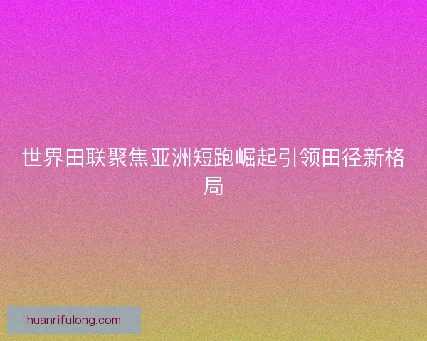 世界田联聚焦亚洲短跑崛起引领田径新格局 世界田联聚焦亚洲短跑崛起引领田径新格局