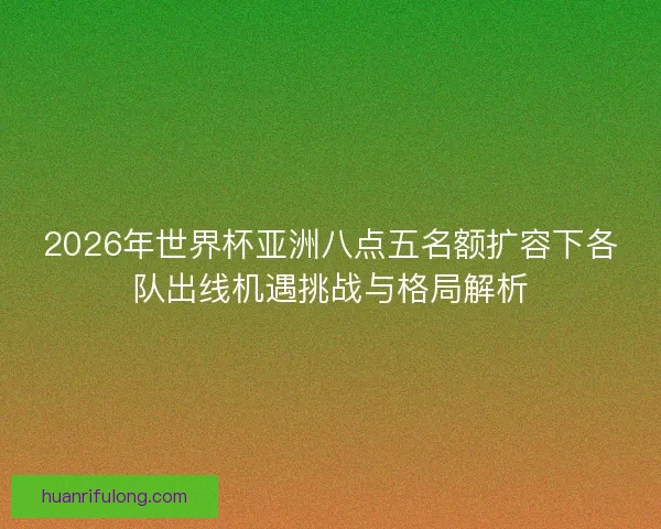 2026年世界杯亚洲八点五名额扩容下各队出线机遇挑战与格局解析